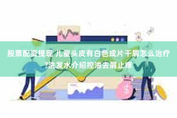 股票配资提现 儿童头皮有白色成片干屑怎么治疗?洗发水介绍控油去屑止痒
