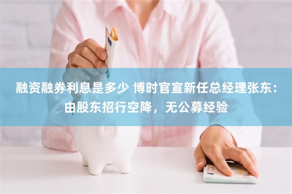 融资融券利息是多少 博时官宣新任总经理张东：由股东招行空降，无公募经验