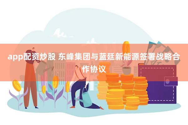 app配资炒股 东峰集团与蓝廷新能源签署战略合作协议
