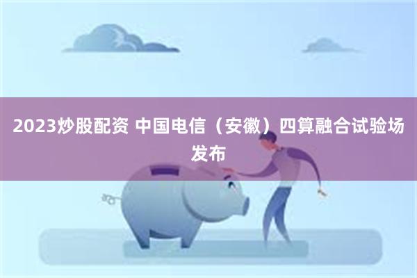 2023炒股配资 中国电信（安徽）四算融合试验场发布