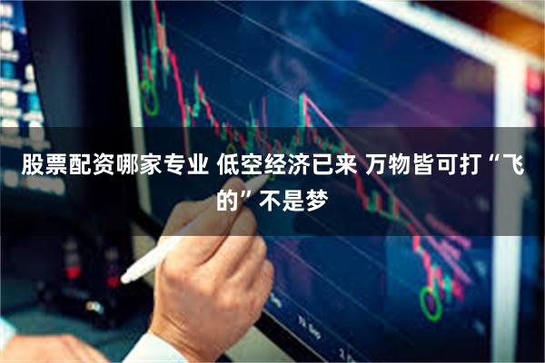 股票配资哪家专业 低空经济已来 万物皆可打“飞的”不是梦