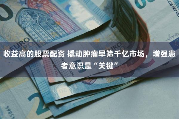 收益高的股票配资 撬动肿瘤早筛千亿市场，增强患者意识是“关键”