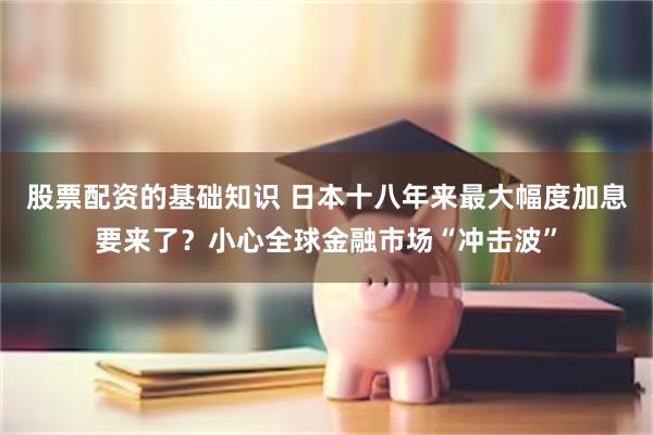 股票配资的基础知识 日本十八年来最大幅度加息要来了？小心全球金融市场“冲击波”