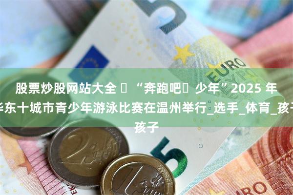 股票炒股网站大全 ​“奔跑吧・少年”2025 年华东十城市青