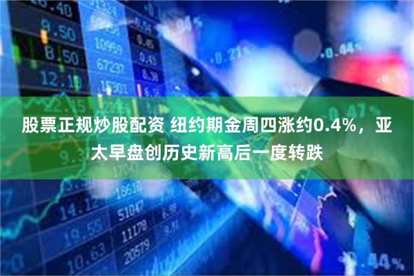 股票正规炒股配资 纽约期金周四涨约0.4%，亚太早盘创历史新