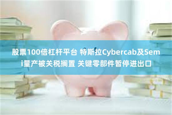 股票100倍杠杆平台 特斯拉Cybercab及Semi量产被