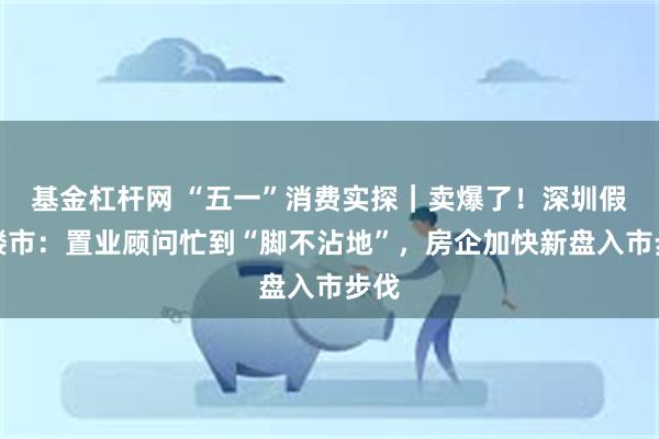 基金杠杆网 “五一”消费实探｜卖爆了！深圳假期楼市：置业顾问