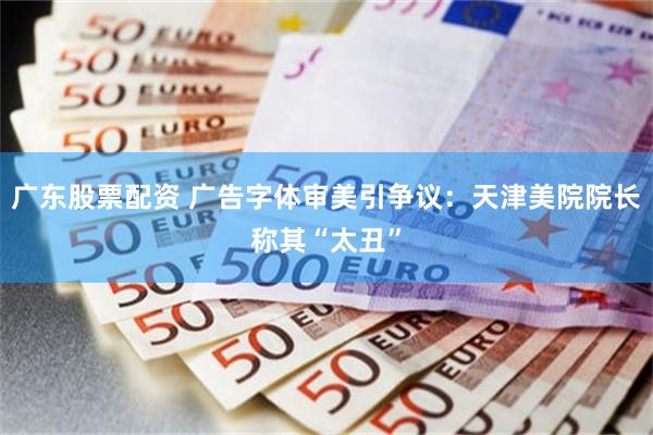 广东股票配资 广告字体审美引争议：天津美院院长称其“太丑”