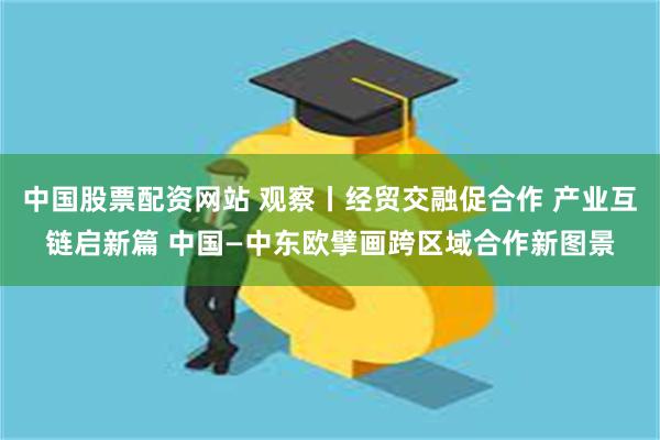 中国股票配资网站 观察丨经贸交融促合作 产业互链启新篇 中国