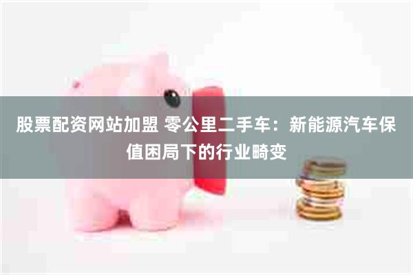 股票配资网站加盟 零公里二手车：新能源汽车保值困局下的行业畸