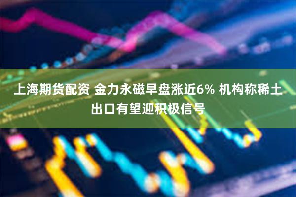 上海期货配资 金力永磁早盘涨近6% 机构称稀土出口有望迎积极