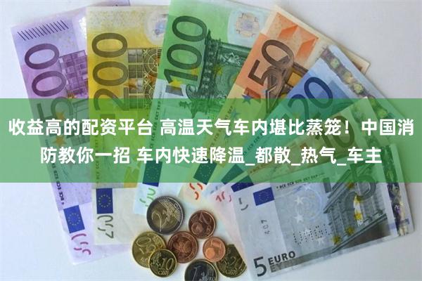 收益高的配资平台 高温天气车内堪比蒸笼！中国消防教你一招 车