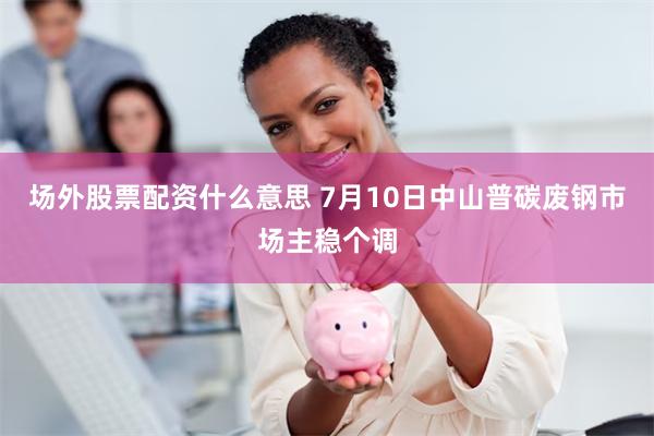 场外股票配资什么意思 7月10日中山普碳废钢市场主稳个调