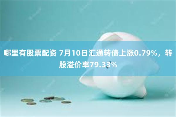 哪里有股票配资 7月10日汇通转债上涨0.79%，转股溢价率