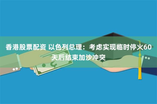 香港股票配资 以色列总理：考虑实现临时停火60天后结束加沙冲