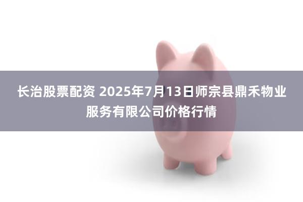 长治股票配资 2025年7月13日师宗县鼎禾物业服务有限公司价格行情