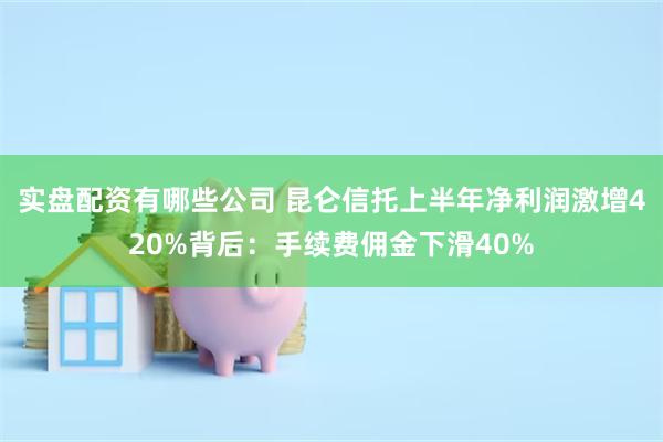 实盘配资有哪些公司 昆仑信托上半年净利润激增420%背后：手