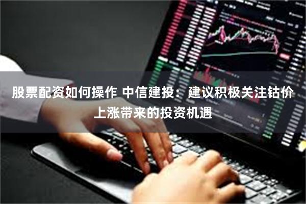股票配资如何操作 中信建投：建议积极关注钴价上涨带来的投资机