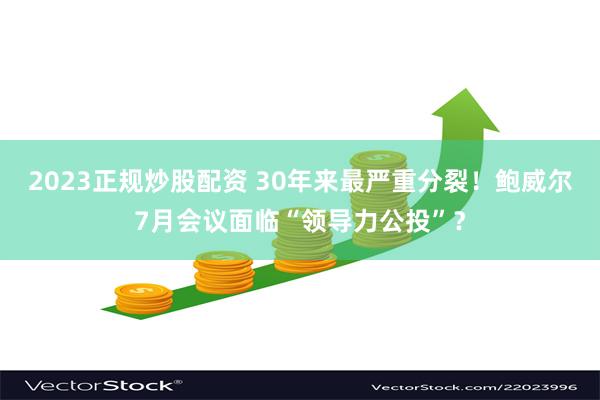 2023正规炒股配资 30年来最严重分裂！鲍威尔7月会议面临