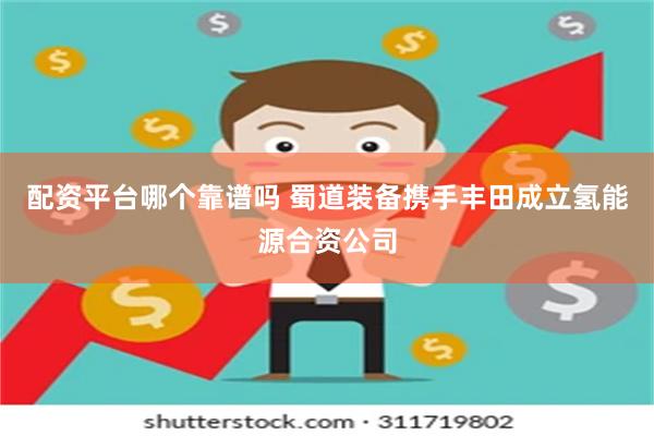 配资平台哪个靠谱吗 蜀道装备携手丰田成立氢能源合资公司