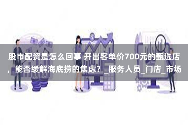 股市配资是怎么回事 开出客单价700元的甄选店，能否缓解海底