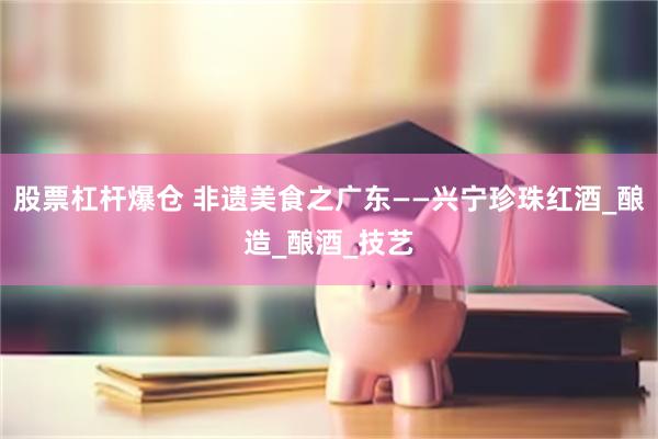 股票杠杆爆仓 非遗美食之广东——兴宁珍珠红酒_酿造_酿酒_技