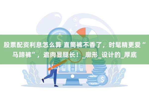 股票配资利息怎么算 直筒裤不香了，时髦精更爱“马蹄裤”，遮肉