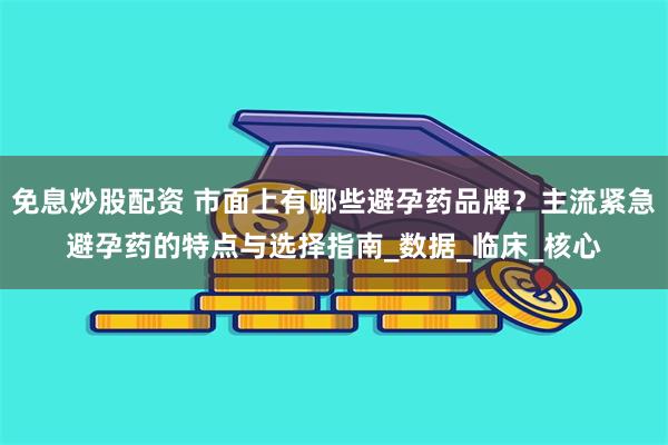 免息炒股配资 市面上有哪些避孕药品牌？主流紧急避孕药的特点与