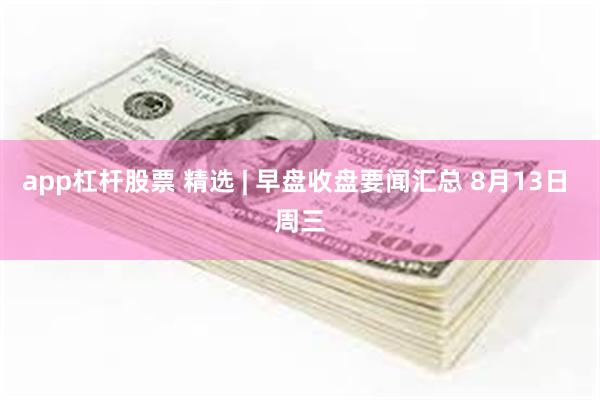 app杠杆股票 精选 | 早盘收盘要闻汇总 8月13日 周三