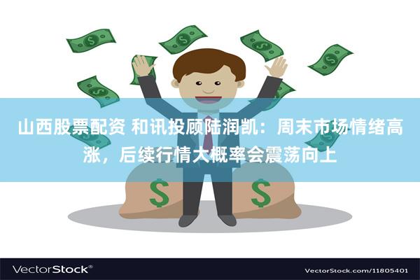 山西股票配资 和讯投顾陆润凯：周末市场情绪高涨，后续行情大概