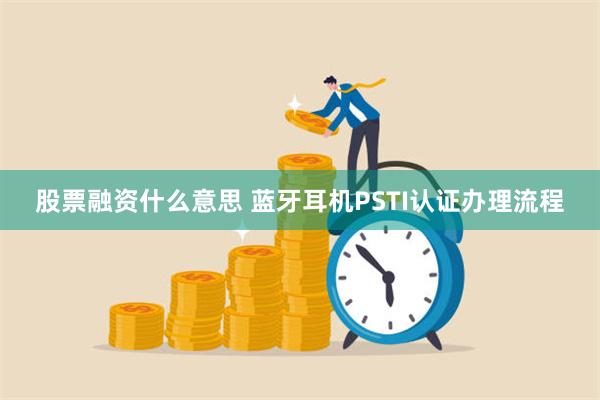 股票融资什么意思 蓝牙耳机PSTI认证办理流程