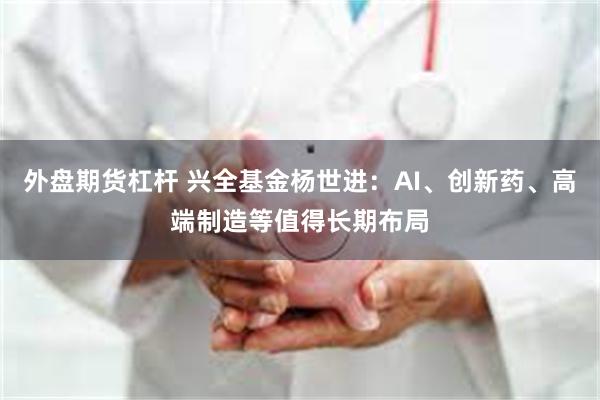 外盘期货杠杆 兴全基金杨世进：AI、创新药、高端制造等值得长
