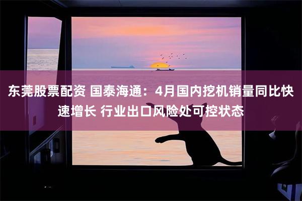 东莞股票配资 国泰海通：4月国内挖机销量同比快速增长 行业出口风险处可控状态