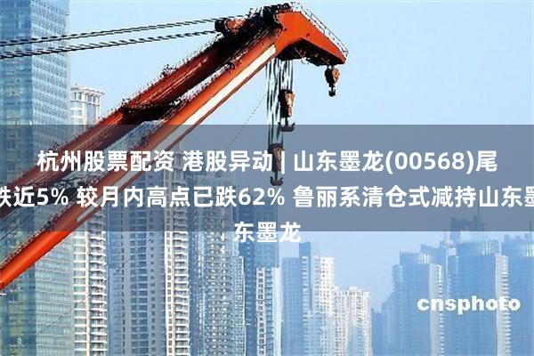 杭州股票配资 港股异动 | 山东墨龙(00568)尾盘跌近5% 较月内高点已跌62% 鲁丽系清仓式减持山东墨龙
