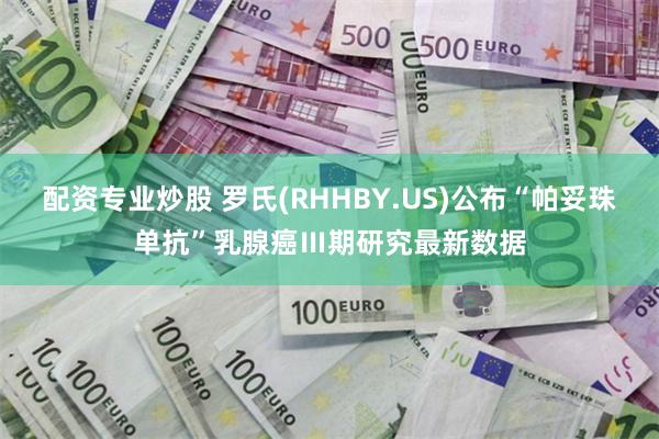 配资专业炒股 罗氏(RHHBY.US)公布“帕妥珠单抗”乳腺癌Ⅲ期研究最新数据