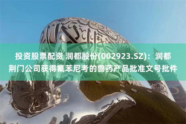 投资股票配资 润都股份(002923.SZ)：润都荆门公司获得氟苯尼考的兽药产品批准文号批件