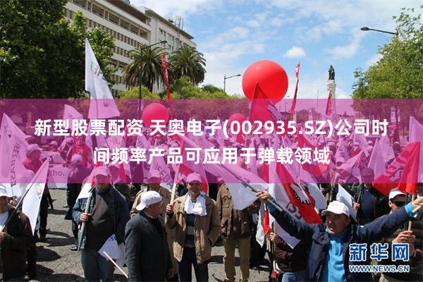 新型股票配资 天奥电子(002935.SZ)公司时间频率产品可应用于弹载领域