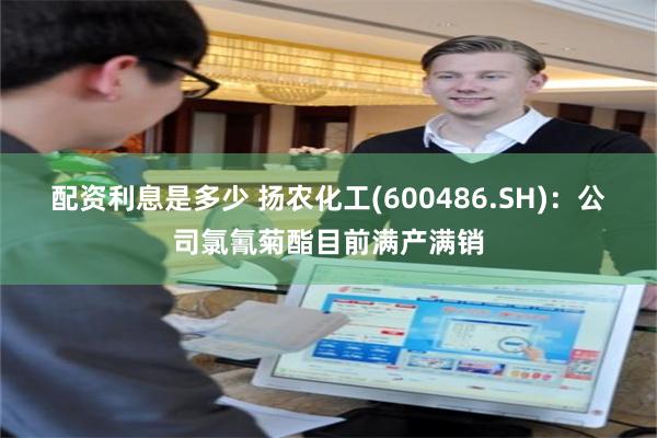 配资利息是多少 扬农化工(600486.SH)：公司氯氰菊酯目前满产满销