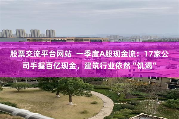 股票交流平台网站  一季度A股现金流：17家公司手握百亿现金，建筑行业依然“饥渴”