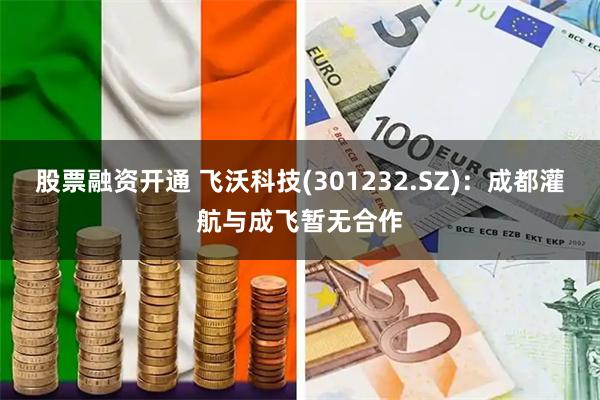 股票融资开通 飞沃科技(301232.SZ)：成都灌航与成飞暂无合作
