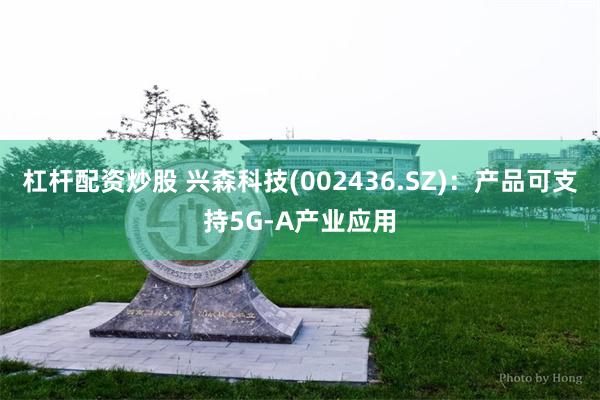 杠杆配资炒股 兴森科技(002436.SZ)：产品可支持5G-A产业应用