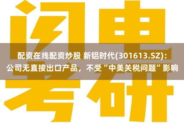 配资在线配资炒股 新铝时代(301613.SZ)：公司无直接出口产品，不受“中美关税问题”影响