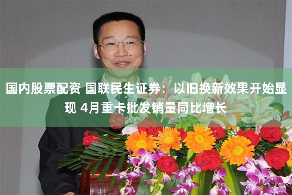 国内股票配资 国联民生证券：以旧换新效果开始显现 4月重卡批发销量同比增长