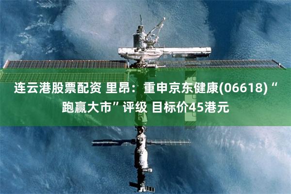 连云港股票配资 里昂：重申京东健康(06618)“跑赢大市”评级 目标价45港元