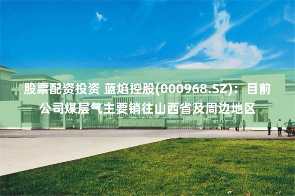 股票配资投资 蓝焰控股(000968.SZ)：目前公司煤层气主要销往山西省及周边地区