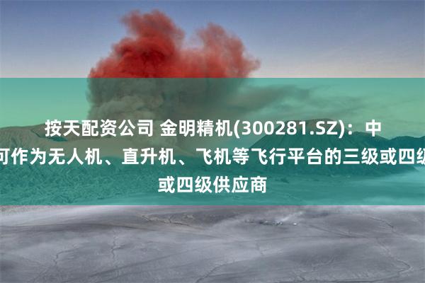 按天配资公司 金明精机(300281.SZ)：中雷电科可作为无人机、直升机、飞机等飞行平台的三级或四级供应商