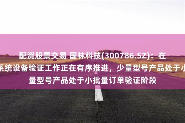 配资股票交易 国林科技(300786.SZ)：在半导体领域的臭氧系统设备验证工作正在有序推进，少量型号产品处于小批量订单验证阶段