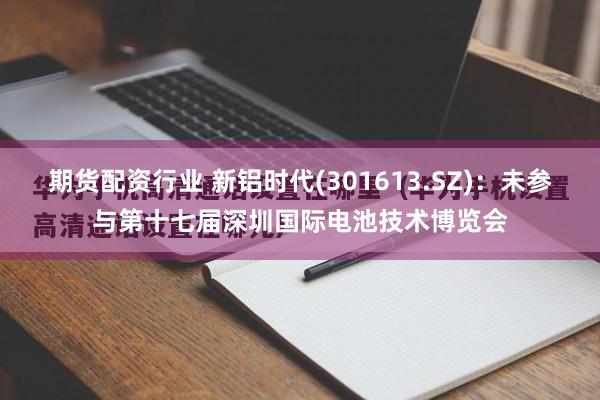 期货配资行业 新铝时代(301613.SZ)：未参与第十七届深圳国际电池技术博览会