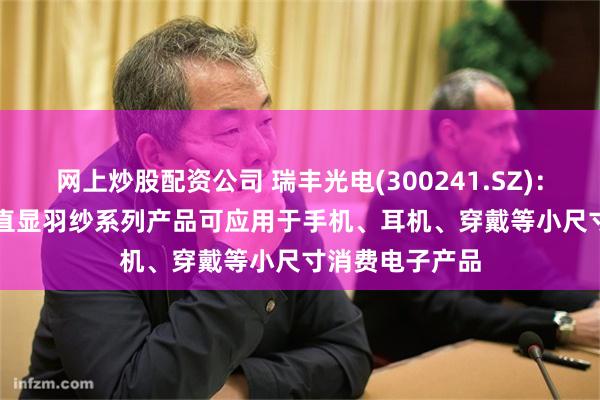 网上炒股配资公司 瑞丰光电(300241.SZ)：目前MiniLED直显羽纱系列产品可应用于手机、耳机、穿戴等小尺寸消费电子产品