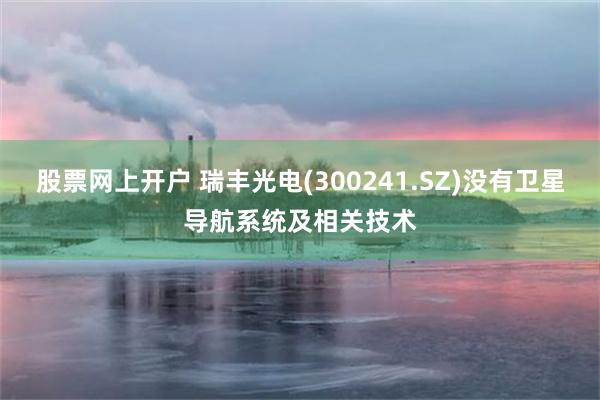 股票网上开户 瑞丰光电(300241.SZ)没有卫星导航系统及相关技术